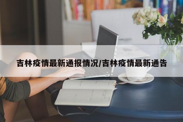 吉林疫情最新通报情况/吉林疫情最新通告