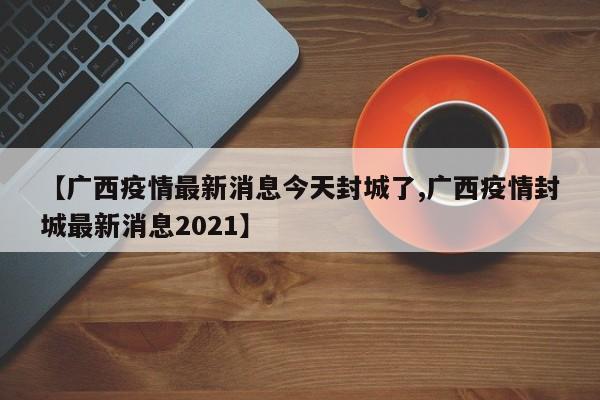 【广西疫情最新消息今天封城了,广西疫情封城最新消息2021】