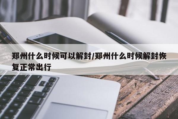 郑州什么时候可以解封/郑州什么时候解封恢复正常出行