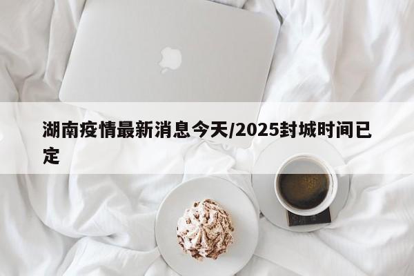 湖南疫情最新消息今天/2025封城时间已定