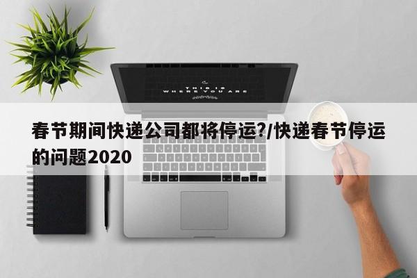 春节期间快递公司都将停运?/快递春节停运的问题2020