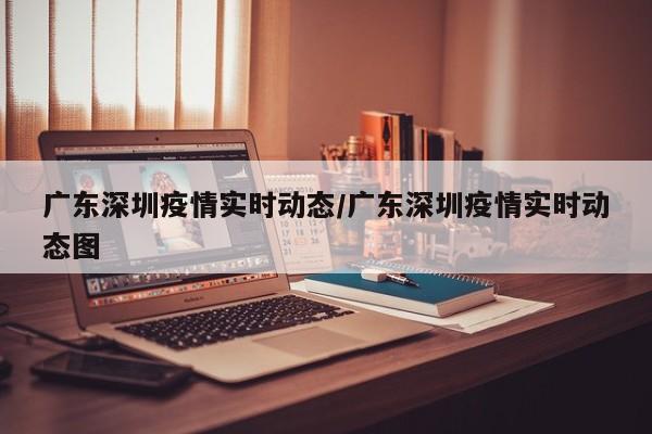 广东深圳疫情实时动态/广东深圳疫情实时动态图