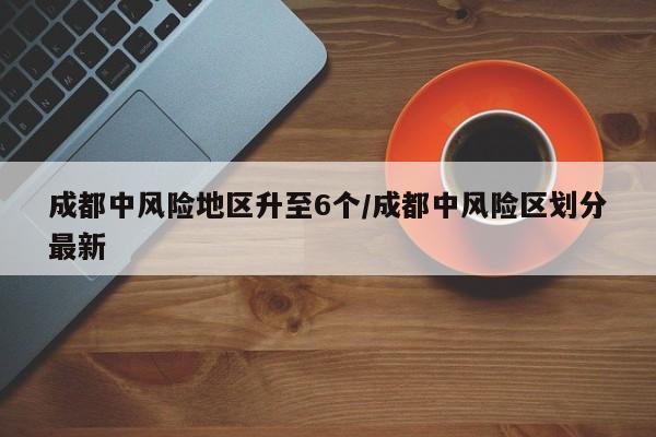 成都中风险地区升至6个/成都中风险区划分最新