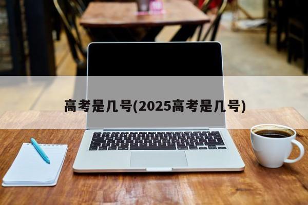 高考是几号(2025高考是几号)