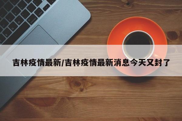 吉林疫情最新/吉林疫情最新消息今天又封了