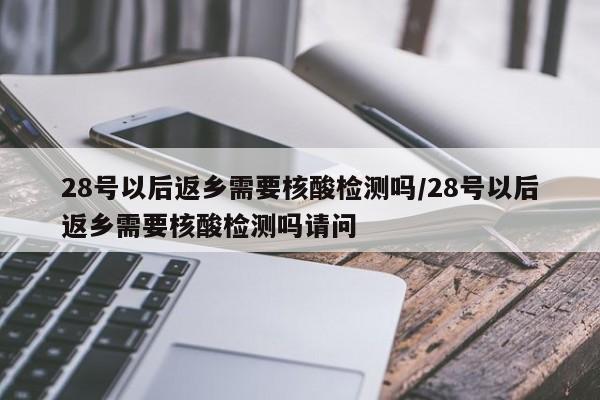 28号以后返乡需要核酸检测吗/28号以后返乡需要核酸检测吗请问