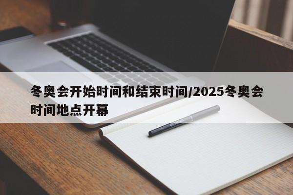 冬奥会开始时间和结束时间/2025冬奥会时间地点开幕