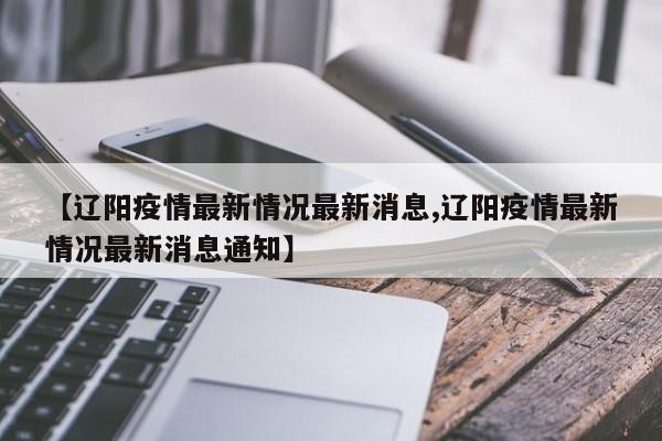 【辽阳疫情最新情况最新消息,辽阳疫情最新情况最新消息通知】