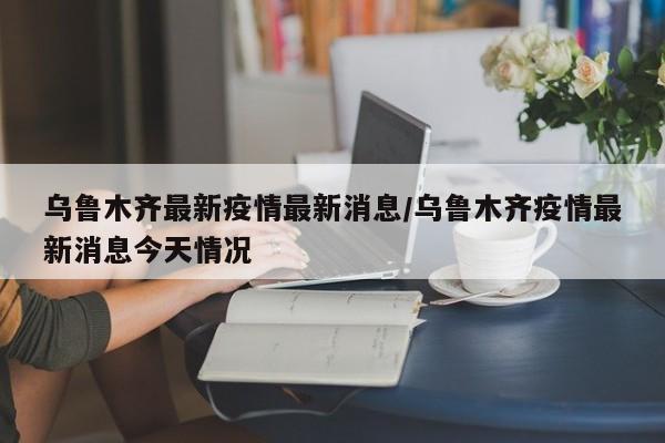 乌鲁木齐最新疫情最新消息/乌鲁木齐疫情最新消息今天情况