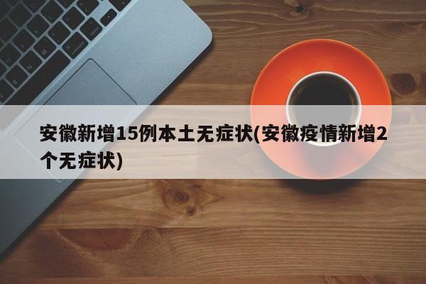 安徽新增15例本土无症状(安徽疫情新增2个无症状)