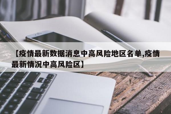 【疫情最新数据消息中高风险地区名单,疫情最新情况中高风险区】