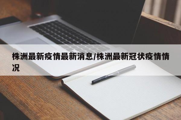 株洲最新疫情最新消息/株洲最新冠状疫情情况