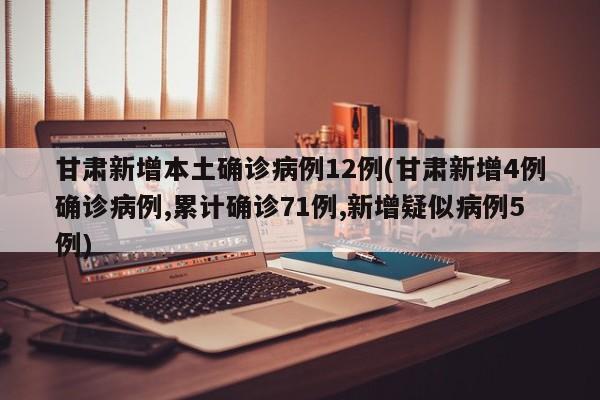 甘肃新增本土确诊病例12例(甘肃新增4例确诊病例,累计确诊71例,新增疑似病例5例)