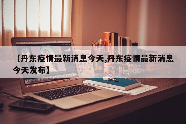 【丹东疫情最新消息今天,丹东疫情最新消息今天发布】