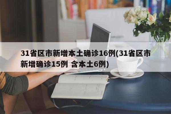 31省区市新增本土确诊16例(31省区市新增确诊15例 含本土6例)