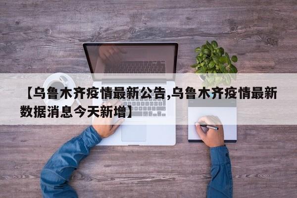 【乌鲁木齐疫情最新公告,乌鲁木齐疫情最新数据消息今天新增】