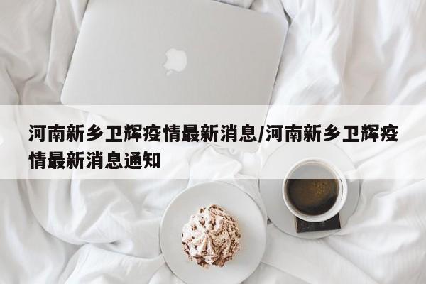 河南新乡卫辉疫情最新消息/河南新乡卫辉疫情最新消息通知