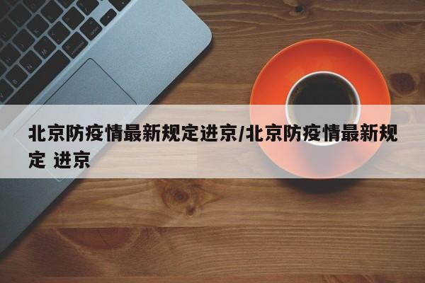 北京防疫情最新规定进京/北京防疫情最新规定 进京