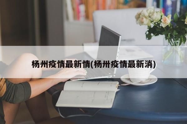 杨州疫情最新情(杨卅疫情最新消)