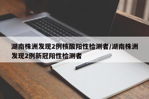 湖南株洲发现2例核酸阳性检测者/湖南株洲发现2例新冠阳性检测者