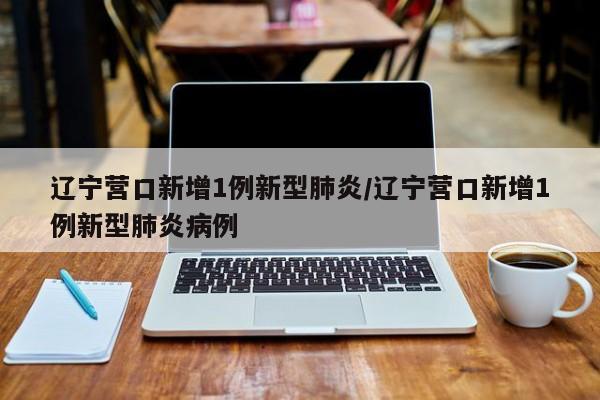 辽宁营口新增1例新型肺炎/辽宁营口新增1例新型肺炎病例