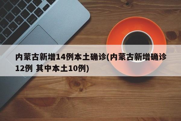 内蒙古新增14例本土确诊(内蒙古新增确诊12例 其中本土10例)