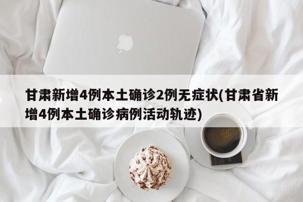 甘肃新增4例本土确诊2例无症状(甘肃省新增4例本土确诊病例活动轨迹)