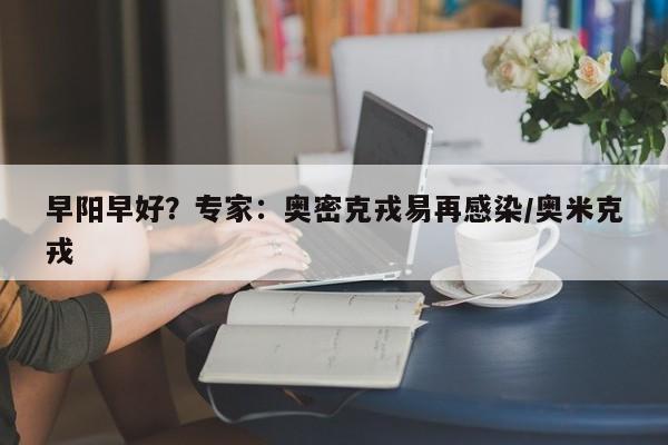 早阳早好？专家：奥密克戎易再感染/奥米克戎