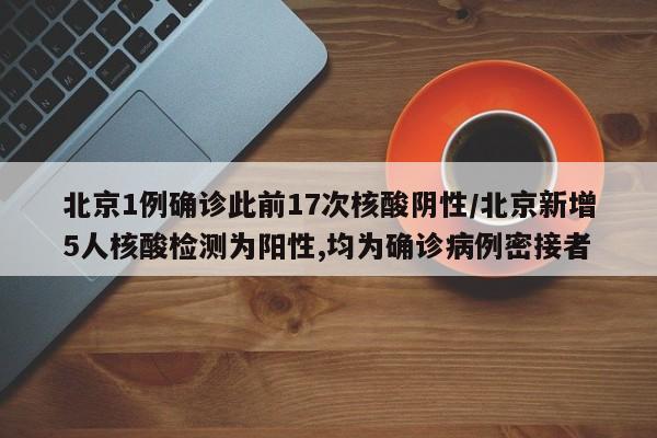 北京1例确诊此前17次核酸阴性/北京新增5人核酸检测为阳性,均为确诊病例密接者