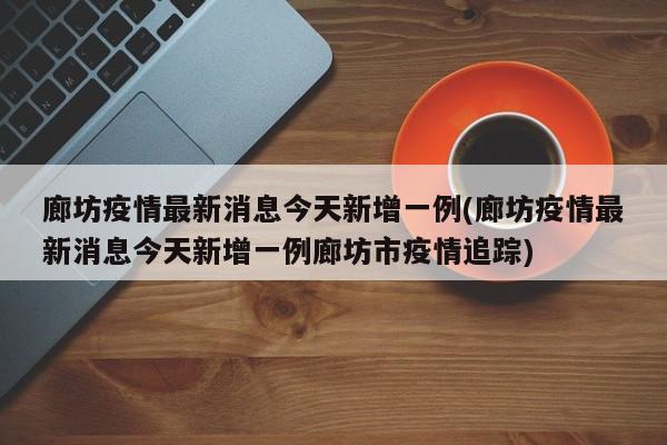 廊坊疫情最新消息今天新增一例(廊坊疫情最新消息今天新增一例廊坊市疫情追踪)