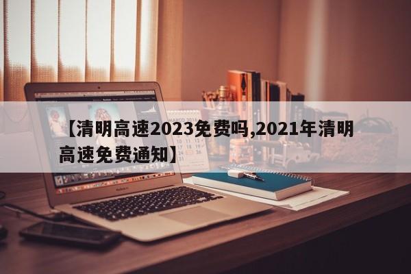 【清明高速2023免费吗,2021年清明高速免费通知】