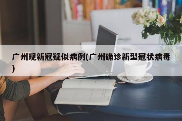 广州现新冠疑似病例(广州确诊新型冠状病毒)