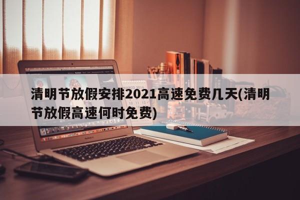 清明节放假安排2021高速免费几天(清明节放假高速何时免费)