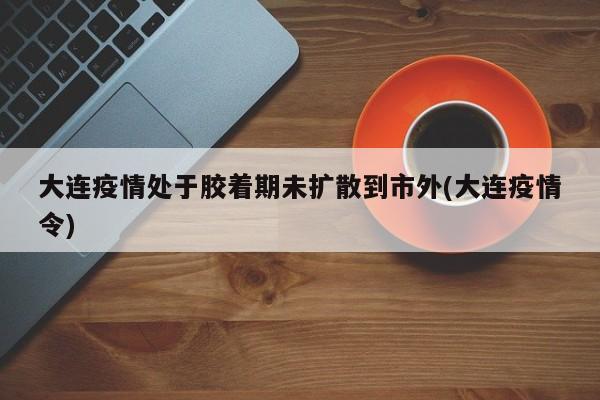 大连疫情处于胶着期未扩散到市外(大连疫情令)