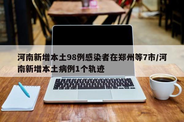 河南新增本土98例感染者在郑州等7市/河南新增本土病例1个轨迹