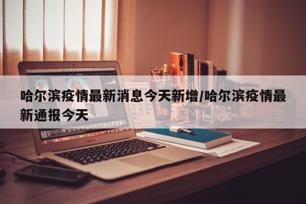 哈尔滨疫情最新消息今天新增/哈尔滨疫情最新通报今天