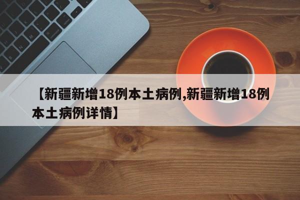 【新疆新增18例本土病例,新疆新增18例本土病例详情】