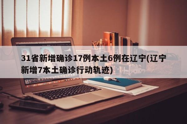 31省新增确诊17例本土6例在辽宁(辽宁新增7本土确诊行动轨迹)