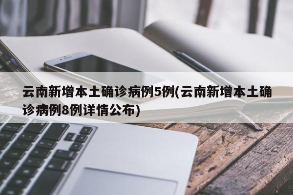 云南新增本土确诊病例5例(云南新增本土确诊病例8例详情公布)