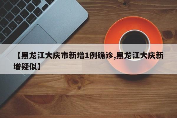 【黑龙江大庆市新增1例确诊,黑龙江大庆新增疑似】