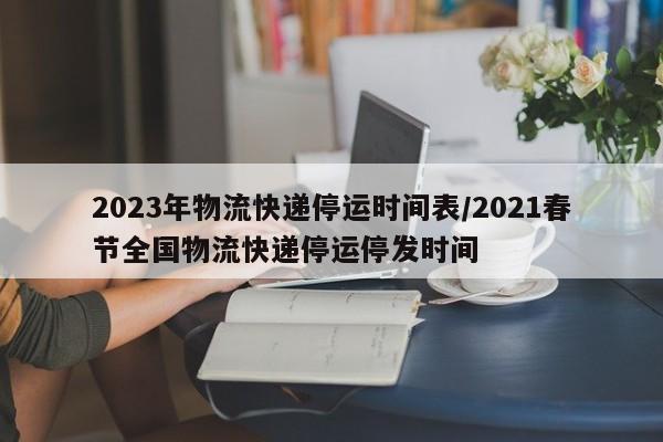 2023年物流快递停运时间表/2021春节全国物流快递停运停发时间