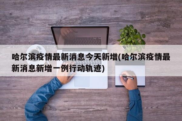 哈尔滨疫情最新消息今天新增(哈尔滨疫情最新消息新增一例行动轨迹)