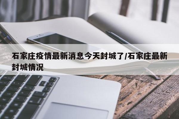 石家庄疫情最新消息今天封城了/石家庄最新封城情况