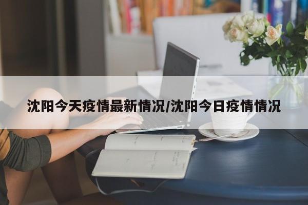 沈阳今天疫情最新情况/沈阳今日疫情情况