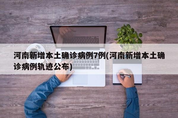 河南新增本土确诊病例7例(河南新增本土确诊病例轨迹公布)