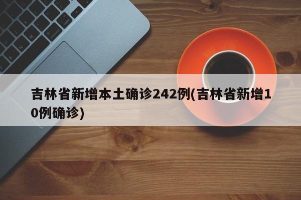 吉林省新增本土确诊242例(吉林省新增10例确诊)