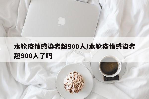 本轮疫情感染者超900人/本轮疫情感染者超900人了吗