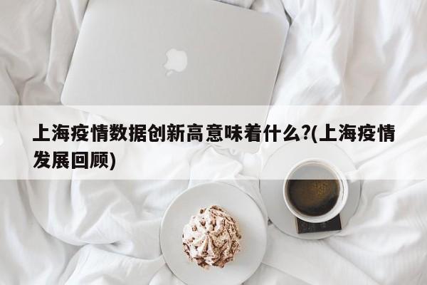 上海疫情数据创新高意味着什么?(上海疫情发展回顾)