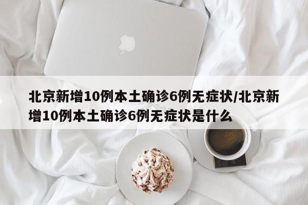 北京新增10例本土确诊6例无症状/北京新增10例本土确诊6例无症状是什么