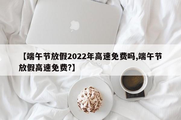 【端午节放假2022年高速免费吗,端午节放假高速免费?】